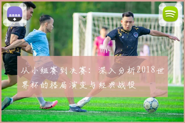 从小组赛到决赛：深入分析2018世界杯的格局演变与经典战役