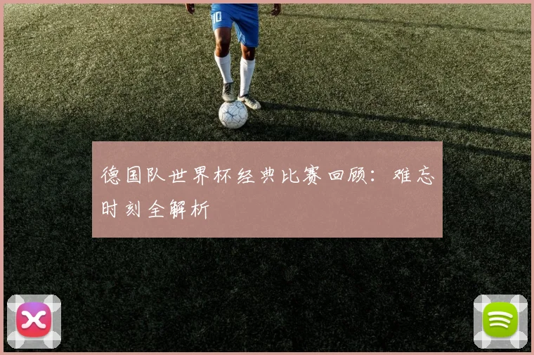 德国队世界杯经典比赛回顾：难忘时刻全解析