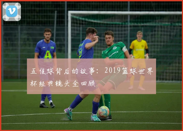 五佳球背后的故事:2019篮球世界杯经典镜头全回顾