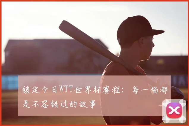 锁定今日WTT世界杯赛程：每一场都是不容错过的故事