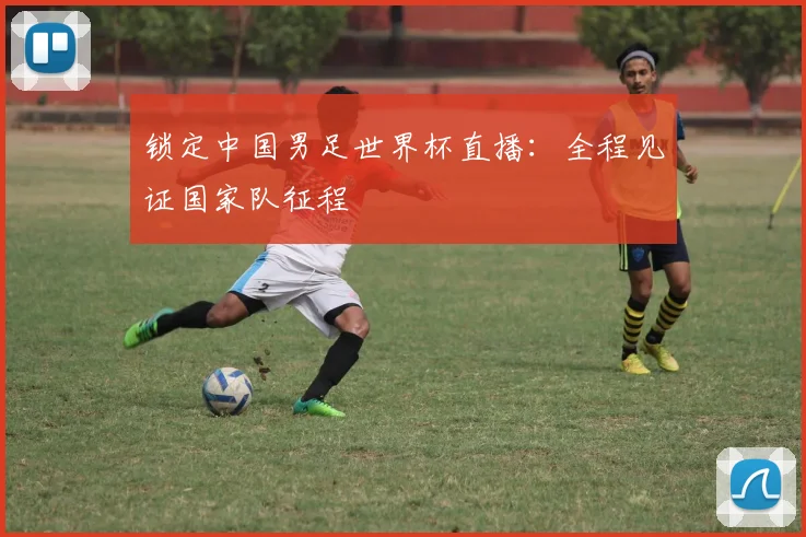锁定中国男足世界杯直播：全程见证国家队征程