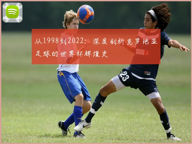从1998到2022：深度剖析克罗地亚足球的世界杯辉煌史