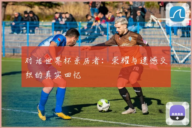 对话世界杯亲历者：荣耀与遗憾交织的真实回忆
