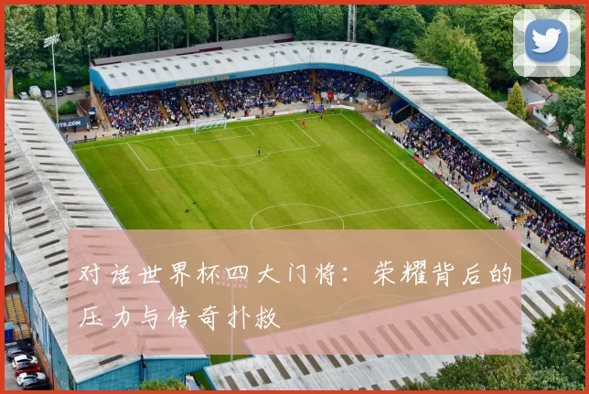 对话世界杯四大门将：荣耀背后的压力与传奇扑救