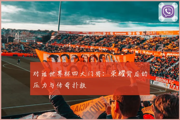 对话世界杯四大门将：荣耀背后的压力与传奇扑救