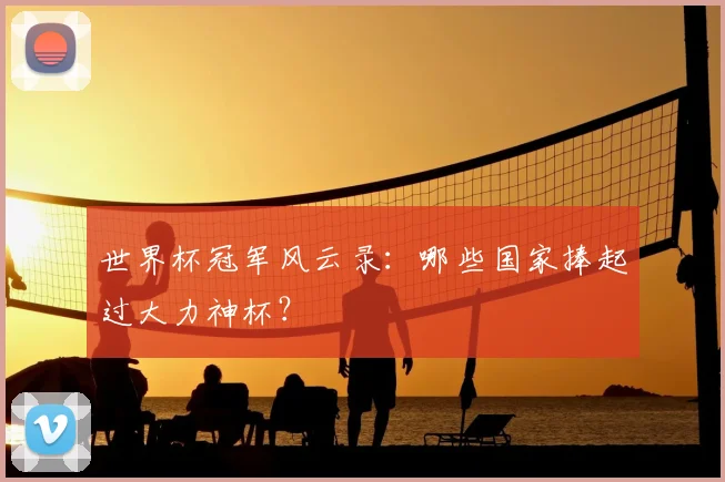 世界杯冠军风云录：哪些国家捧起过大力神杯？