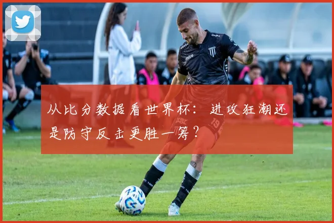 从比分数据看世界杯：进攻狂潮还是防守反击更胜一筹？
