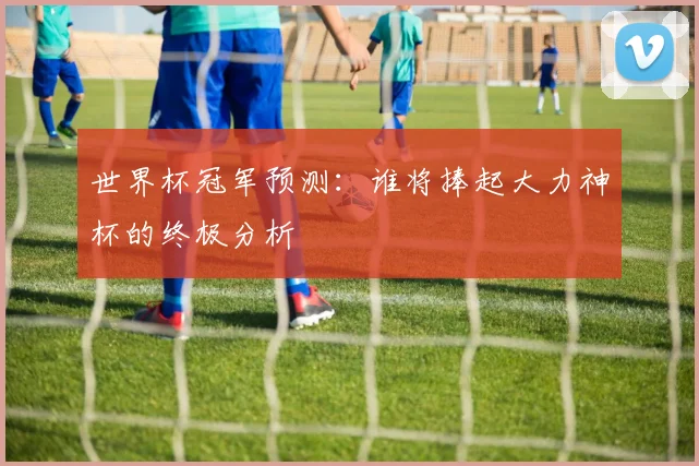 世界杯冠军预测:谁将捧起大力神杯的终极分析