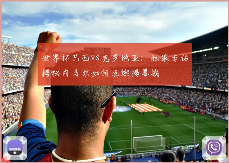 世界杯巴西vs克罗地亚:独家专访揭秘内马尔如何点燃揭幕战