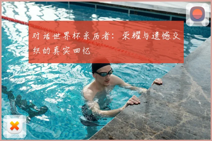 对话世界杯亲历者：荣耀与遗憾交织的真实回忆