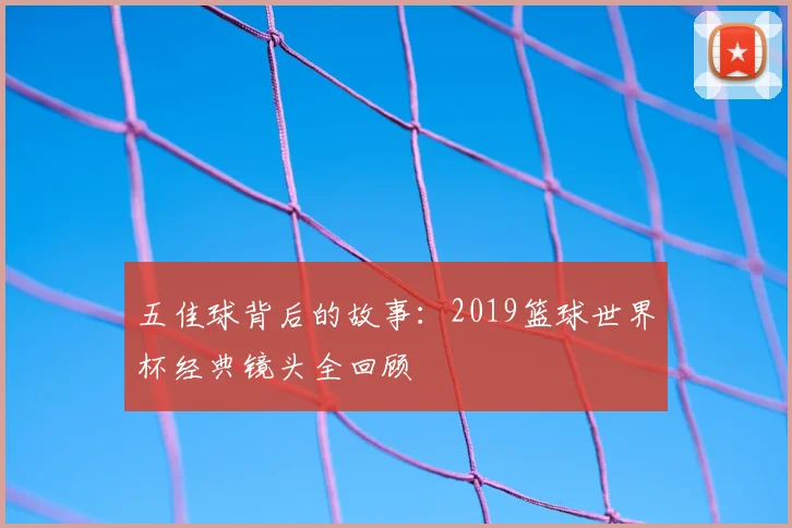 五佳球背后的故事:2019篮球世界杯经典镜头全回顾